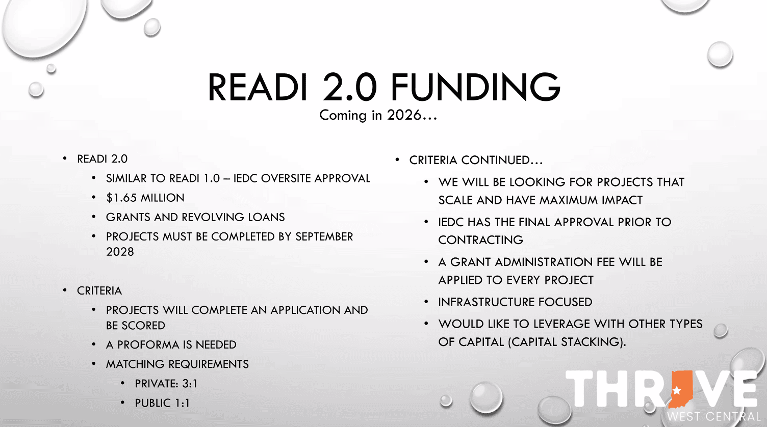 READI2.0 Preliminary – Slide 1 READI 2.0 FUNDING Coming in 2026... • READI 2.0 • SIMILAR TO READI 1.0 - IEDC OVERSITE APPROVAL • $1.65 MILLION • GRANTS AND REVOLVING LOANS • PROJECTS MUST BE COMPLETED BY SEPTEMBER 2028 • CRITERIA • PROJECTS WILL COMPLETE AN APPLICATION AND BE SCORED • A PROFORMA IS NEEDED • MATCHING REQUIREMENTS • PRIVATE: 3:1 • PUBLIC 1:1 • CRITERIA CONTINUED... • WE WILL BE LOOKING FOR PROJECTS THAT SCALE AND HAVE MAXIMUM IMPACT • IEDC HAS THE FINAL APPROVAL PRIOR TO CONTRACTING • A GRANT ADMINISTRATION FEE WILL BE APPLIED TO EVERY PROJECT • INFRASTRUCTURE FOCUSED • WOULD LIKE TO LEVERAGE WITH OTHER TYPES OF CAPITAL (CAPITAL STACKING).