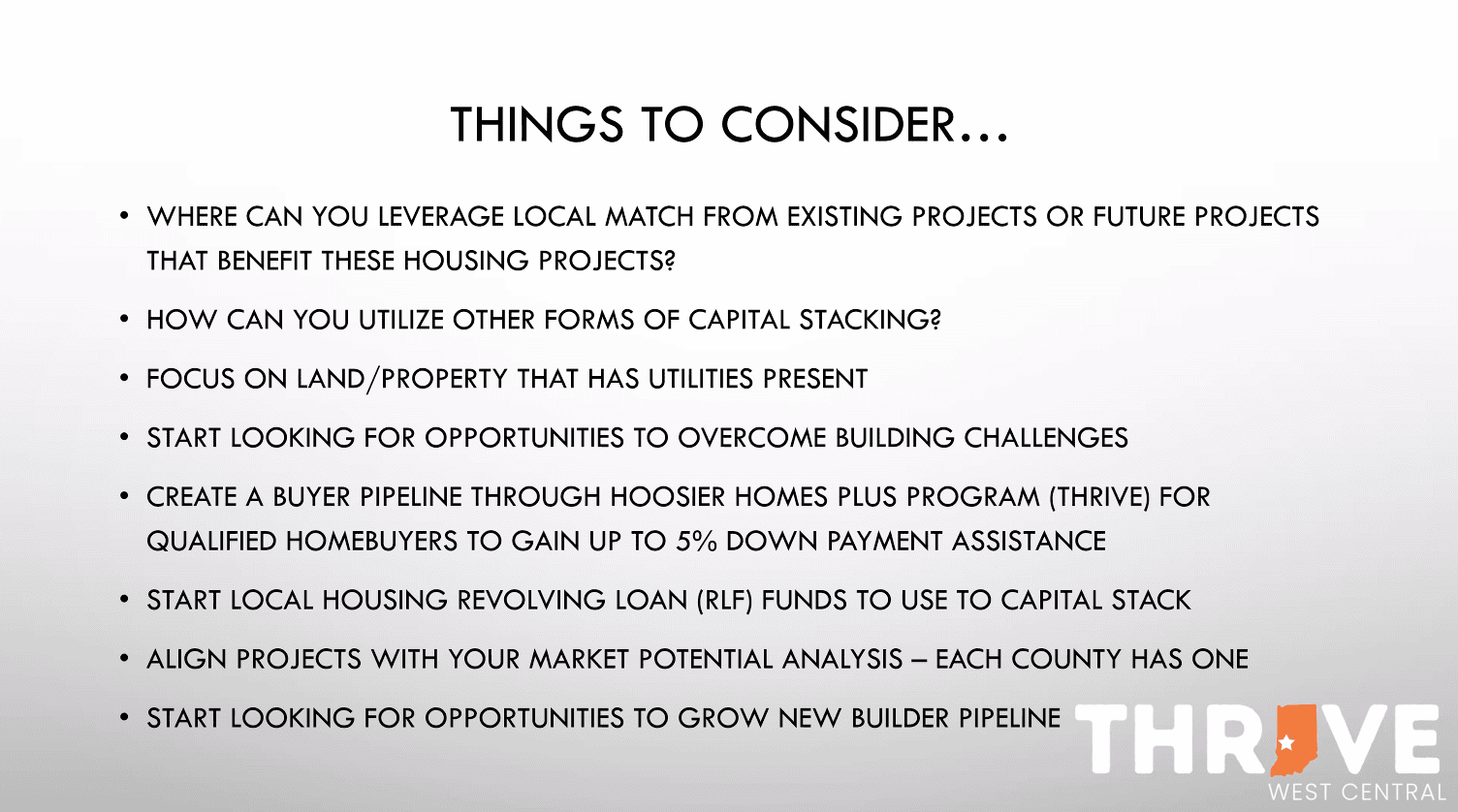 READI2.0 Preliminary – Slide 2 THINGS TO CONSIDER... • WHERE CAN YOU LEVERAGE LOCAL MATCH FROM EXISTING PROJECTS OR FUTURE PROJECTS THAT BENEFIT THESE HOUSING PROJECTS? • HOW CAN YOU UTILIZE OTHER FORMS OF CAPITAL STACKING? • FOCUS ON LAND/PROPERTY THAT HAS UTILITIES PRESENT • START LOOKING FOR OPPORTUNITIES TO OVERCOME BUILDING CHALLENGES • CREATE A BUYER PIPELINE THROUGH HOOSIER HOMES PLUS PROGRAM (THRIVE) FOR QUALIFIED HOMEBUYERS TO GAIN UP TO 5% DOWN PAYMENT ASSISTANCE • START LOCAL HOUSING REVOLVING LOAN (RLF) FUNDS TO USE TO CAPITAL STACK • ALIGN PROJECTS WITH YOUR MARKET POTENTIAL ANALYSIS - EACH COUNTY HAS ONE • START LOOKING FOR OPPORTUNITIES TO GROW NEW BUILDER PIPELINE